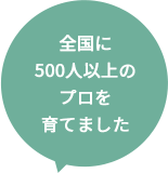 全国に500人以上のプロを育てました